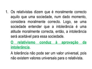 Os relativistas dizem que é moralmente correcto aquilo que uma sociedade, num dado momento, considera moralmente correcto. Logo, se uma sociedade entender que a intolerância é uma atitude moralmente correcta, então, a intolerância será aceitável para essa sociedade. O relativismo conduz à aprovação da intolerância . A tolerância não pode ser um valor universal, pois não existem valores universais para o relativista. 
