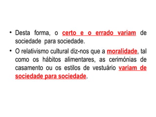 Desta forma, o  certo e o errado variam  de sociedade  para sociedade. O relativismo cultural diz-nos que a  moralidade , tal como os hábitos alimentares, as cerimónias de casamento ou os estilos de vestuário  variam de sociedade para sociedade . 