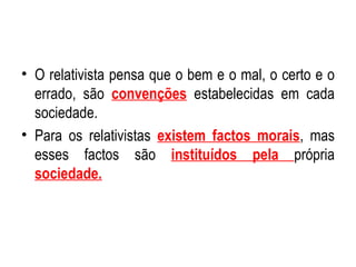 O relativista pensa que o bem e o mal, o certo e o errado, são  convenções  estabelecidas em cada sociedade. Para os relativistas  existem factos morais , mas esses factos são  instituídos pela  própria  sociedade. 