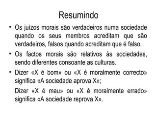 Resumindo Os juízos morais são verdadeiros numa sociedade quando os seus membros acreditam que são verdadeiros, falsos quando acreditam que é falso. Os factos morais são relativos às sociedades, sendo diferentes consoante as culturas. Dizer «X é bom» ou «X é moralmente correcto» significa «A sociedade aprova X»; Dizer «X é mau» ou «X é moralmente errado» significa «A sociedade reprova X». 
