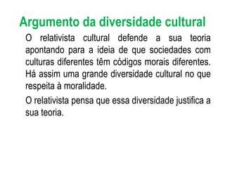 Argumento da diversidade cultural O relativista cultural defende a sua teoria apontando para a ideia de que sociedades com culturas diferentes têm códigos morais diferentes. Há assim uma grande diversidade cultural no que respeita à moralidade. O relativista pensa que essa diversidade justifica a sua teoria. 