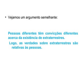 Vejamos um argumento semelhante: Pessoas diferentes têm convicções diferentes acerca da existência de extraterrestres. Logo, as verdades sobre extraterrestres são relativas às pessoas. 