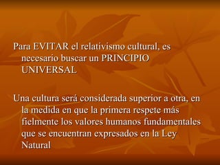 Para EVITAR el relativismo cultural, es necesario buscar un PRINCIPIO UNIVERSAL Una cultura será considerada superior a otra, en la medida en que la primera respete más fielmente los valores humanos fundamentales que se encuentran expresados en la Ley Natural 