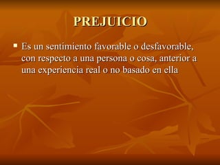 PREJUICIO Es un sentimiento favorable o desfavorable, con respecto a una persona o cosa, anterior a una experiencia real o no basado en ella 