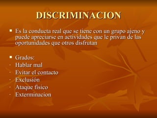 DISCRIMINACION Es la conducta real que se tiene con un grupo ajeno y puede apreciarse en actividades que le privan de las oportunidades que otros disfrutan Grados: Hablar mal Evitar el contacto Exclusión Ataque físico Exterminacion  