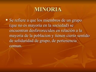MINORIA Se refiere a que los miembros de un grupo (que no es mayoría en la sociedad) se encuentran desfavorecidos en relación a la mayoria de la poblacion y tienen cierto sentido de solidaridad de grupo, de pertenencia comun. 