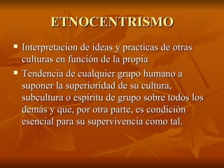 ETNOCENTRISMO Interpretacion de ideas y practicas de otras culturas en función de la propia Tendencia de cualquier grupo humano a suponer la superioridad de su cultura, subcultura o espíritu de grupo sobre todos los demás y que, por otra parte, es condición esencial para su supervivencia como tal. 
