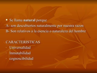 Se llama  natural  porque A- son descubiertos naturalmente por nuestra razon B- Son relativos a la esencia o naturaleza del hombre CARACTERISTICAS Universalidad Inmutabilidad cognoscibilidad 
