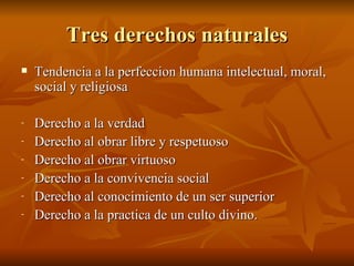 Tres derechos naturales Tendencia a la perfeccion humana intelectual, moral, social y religiosa Derecho a la verdad Derecho al obrar libre y respetuoso Derecho al obrar virtuoso Derecho a la convivencia social Derecho al conocimiento de un ser superior Derecho a la practica de un culto divino. 