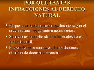 POR QUE TANTAS INFRACCIONES AL DERECHO NATURAL El que sepa como actuar moralmente según el orden natural no garantiza actos rectos. Situaciones complicadas en las cuales no es facil discernil Fuerza de las costumbres, las tradiciones, difusion de doctrinas erroneas 