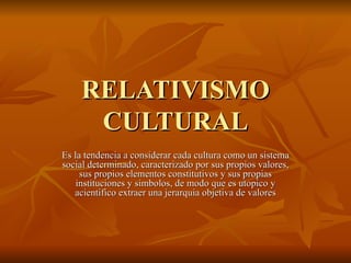 RELATIVISMO CULTURAL Es la tendencia a considerar cada cultura como un sistema social determinado, caracterizado por sus propios valores, sus propios elementos constitutivos y sus propias instituciones y simbolos, de modo que es utopico y acientifico extraer una jerarquia objetiva de valores 