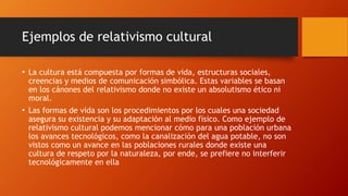 Ejemplos de relativismo cultural
• La cultura está compuesta por formas de vida, estructuras sociales,
creencias y medios de comunicación simbólica. Estas variables se basan
en los cánones del relativismo donde no existe un absolutismo ético ni
moral.
• Las formas de vida son los procedimientos por los cuales una sociedad
asegura su existencia y su adaptación al medio físico. Como ejemplo de
relativismo cultural podemos mencionar cómo para una población urbana
los avances tecnológicos, como la canalización del agua potable, no son
vistos como un avance en las poblaciones rurales donde existe una
cultura de respeto por la naturaleza, por ende, se prefiere no interferir
tecnológicamente en ella
 
