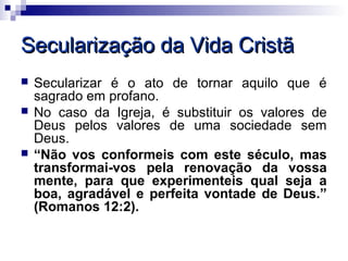 Secularização da Vida Cristã
   Secularizar é o ato de tornar aquilo que é
    sagrado em profano.
   No caso da Igreja, é substituir os valores de
    Deus pelos valores de uma sociedade sem
    Deus.
   “Não vos conformeis com este século, mas
    transformai-vos pela renovação da vossa
    mente, para que experimenteis qual seja a
    boa, agradável e perfeita vontade de Deus.”
    (Romanos 12:2).
 