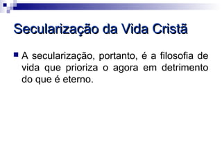 Secularização da Vida Cristã
   A secularização, portanto, é a filosofia de
    vida que prioriza o agora em detrimento
    do que é eterno.
 