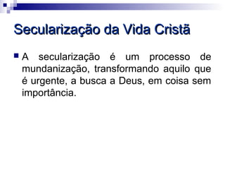 Secularização da Vida Cristã
   A secularização é um processo de
    mundanização, transformando aquilo que
    é urgente, a busca a Deus, em coisa sem
    importância.
 