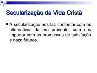 Secularização da Vida Cristã
   A secularização nos faz contentar com as
    alternativas da era presente, sem nos
    importar com as promessas de satisfação
    e gozo futuros.
 