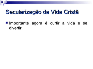 Secularização da Vida Cristã
   Importante agora é curtir a vida e se
    divertir.
 
