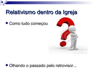 Relativismo dentro da Igreja
   Como tudo começou




   Olhando o passado pelo retrovisor...
 