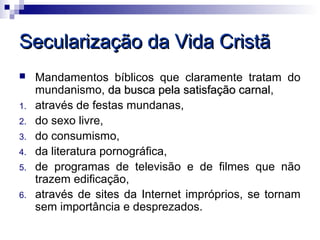 Secularização da Vida Cristã
    Mandamentos bíblicos que claramente tratam do
     mundanismo, da busca pela satisfação carnal,
                                            carnal
1.   através de festas mundanas,
2.   do sexo livre,
3.   do consumismo,
4.   da literatura pornográfica,
5.   de programas de televisão e de filmes que não
     trazem edificação,
6.   através de sites da Internet impróprios, se tornam
     sem importância e desprezados.
 