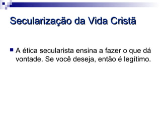 Secularização da Vida Cristã

   A ética secularista ensina a fazer o que dá
    vontade. Se você deseja, então é legítimo.
 
