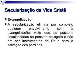 Secularização da Vida Cristã
 Evangelização
 A secularização elimina por completo
  qualquer     envolvimento    com     a
  evangelização, visto que as pessoas
  secularizadas só pensam no agora e não
  em ser instrumentos de Deus para a
  salvação dos perdidos.
 