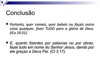 Conclusão
   Portanto, quer comais, quer bebais ou façais outra
    coisa qualquer, fazei TUDO para a glória de Deus.
    (lCo 10:31).

   E, quanto fizerdes por palavras ou por obras,
    fazei tudo em nome do Senhor Jesus, dando por
    ele graças a Deus Pai. (Cl 3.17).
 