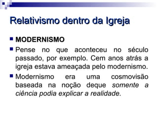 Relativismo dentro da Igreja
 MODERNISMO
 Pense no que aconteceu no século
  passado, por exemplo. Cem anos atrás a
  igreja estava ameaçada pelo modernismo.
 Modernismo      era    uma      cosmovisão
  baseada na noção deque somente a
  ciência podia explicar a realidade.
 