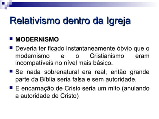 Relativismo dentro da Igreja
   MODERNISMO
   Deveria ter ficado instantaneamente óbvio que o
    modernismo       e     o     Cristianismo   eram
    incompatíveis no nível mais básico.
   Se nada sobrenatural era real, então grande
    parte da Bíblia seria falsa e sem autoridade.
   E encarnação de Cristo seria um mito (anulando
    a autoridade de Cristo).
 