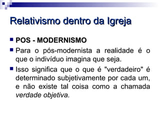 Relativismo dentro da Igreja
 POS - MODERNISMO
 Para o pós-modernista a realidade é o
  que o indivíduo imagina que seja.
 Isso significa que o que é "verdadeiro" é
  determinado subjetivamente por cada um,
  e não existe tal coisa como a chamada
  verdade objetiva.
 