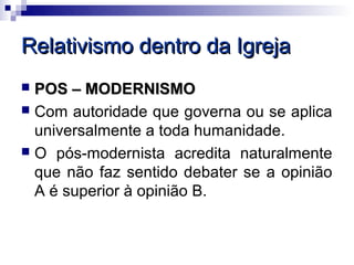 Relativismo dentro da Igreja
 POS – MODERNISMO
 Com autoridade que governa ou se aplica
  universalmente a toda humanidade.
 O pós-modernista acredita naturalmente
  que não faz sentido debater se a opinião
  A é superior à opinião B.
 