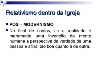 Relativismo dentro da Igreja
 POS – MODERNISMO
 No final de contas, se a realidade é
  meramente uma invenção da mente
  humana a perspectiva de verdade de uma
  pessoa é afinal tão boa quanto a de outra.
 