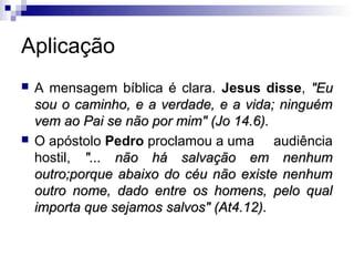Aplicação
   A mensagem bíblica é clara. Jesus disse, "Eu
    sou o caminho, e a verdade, e a vida; ninguém
    vem ao Pai se não por mim" (Jo 14.6).
   O apóstolo Pedro proclamou a uma audiência
    hostil, "... não há salvação em nenhum
    outro;porque abaixo do céu não existe nenhum
    outro nome, dado entre os homens, pelo qual
    importa que sejamos salvos" (At4.12).
 