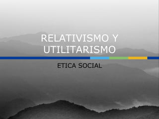 RELATIVISMO Y
UTILITARISMO
  ETICA SOCIAL
 