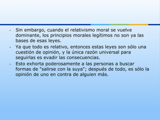 •    Sin embargo, cuando el relativismo moral se vuelve
     dominante, los principios morales legítimos no son ya las
     bases de esas leyes.
•    Ya que todo es relativo, entonces estas leyes son sólo una
     cuestión de opinión, y la única razón universal para
     seguirlas es evadir las consecuencias.
•    Esto exhorta poderosamente a las personas a buscar
     formas de "salirse con la suya"; después de todo, es sólo la
     opinión de uno en contra de alguien más.
 