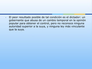 •    El peor resultado posible de tal condición es el dictador: un
     gobernante que abusa de un cambio temporal en la opinión
     popular para obtener el control, pero no reconoce ninguna
     autoridad superior a la suya, y ninguna ley más vinculante
     que la suya.
 