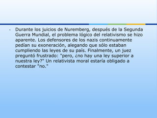 •    Durante los juicios de Nuremberg, después de la Segunda
     Guerra Mundial, el problema lógico del relativismo se hizo
     aparente. Los defensores de los nazis continuamente
     pedían su exoneración, alegando que sólo estaban
     cumpliendo las leyes de su país. Finalmente, un juez
     preguntó frustrado: "pero, ¿no hay una ley superior a
     nuestra ley?" Un relativista moral estaría obligado a
     contestar "no."
 
