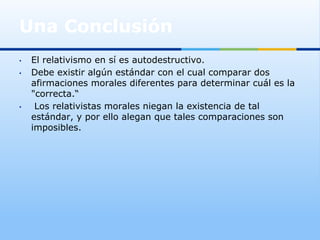 Una Conclusión
•    El relativismo en sí es autodestructivo.
•    Debe existir algún estándar con el cual comparar dos
     afirmaciones morales diferentes para determinar cuál es la
     "correcta.“
•     Los relativistas morales niegan la existencia de tal
     estándar, y por ello alegan que tales comparaciones son
     imposibles.
 