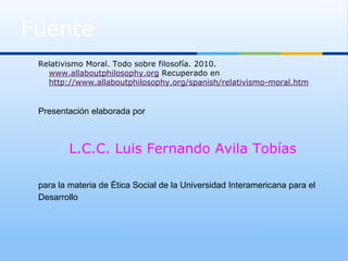 Fuente
 Relativismo Moral. Todo sobre filosofía. 2010.
   www.allaboutphilosophy.org Recuperado en
   http://www.allaboutphilosophy.org/spanish/relativismo-moral.htm


 Presentación elaborada por



         L.C.C. Luis Fernando Avila Tobías

 para la materia de Ética Social de la Universidad Interamericana para el
 Desarrollo
 