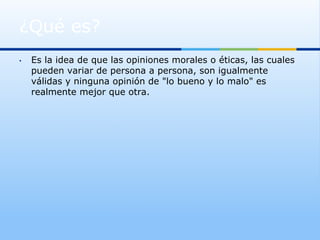 ¿Qué es?
•    Es la idea de que las opiniones morales o éticas, las cuales
     pueden variar de persona a persona, son igualmente
     válidas y ninguna opinión de "lo bueno y lo malo" es
     realmente mejor que otra.
 