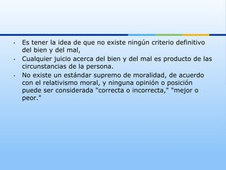 •    Es tener la idea de que no existe ningún criterio definitivo
     del bien y del mal,
•    Cualquier juicio acerca del bien y del mal es producto de las
     circunstancias de la persona.
•    No existe un estándar supremo de moralidad, de acuerdo
     con el relativismo moral, y ninguna opinión o posición
     puede ser considerada "correcta o incorrecta," "mejor o
     peor."
 