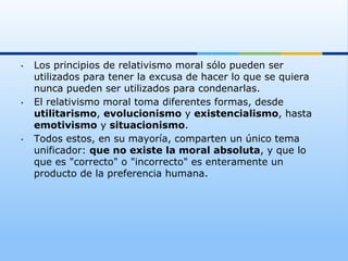 •    Los principios de relativismo moral sólo pueden ser
     utilizados para tener la excusa de hacer lo que se quiera
     nunca pueden ser utilizados para condenarlas.
•    El relativismo moral toma diferentes formas, desde
     utilitarismo, evolucionismo y existencialismo, hasta
     emotivismo y situacionismo.
•    Todos estos, en su mayoría, comparten un único tema
     unificador: que no existe la moral absoluta, y que lo
     que es "correcto" o "incorrecto" es enteramente un
     producto de la preferencia humana.
 