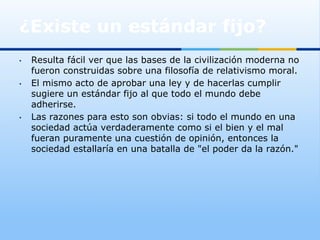 ¿Existe un estándar fijo?
•    Resulta fácil ver que las bases de la civilización moderna no
     fueron construidas sobre una filosofía de relativismo moral.
•    El mismo acto de aprobar una ley y de hacerlas cumplir
     sugiere un estándar fijo al que todo el mundo debe
     adherirse.
•    Las razones para esto son obvias: si todo el mundo en una
     sociedad actúa verdaderamente como si el bien y el mal
     fueran puramente una cuestión de opinión, entonces la
     sociedad estallaría en una batalla de "el poder da la razón."
 