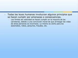 •    Todas las leyes humanas involucran algunos principios que
     se hacen cumplir por amenazas o consecuencias.
     •    Los límites de velocidad se hacen cumplir en la mayoría de las
          carreteras, debido a una convicción moral de que arriesgar las vidas
          de otras personas es incorrecto. Lo mismo es cierto para los
          asesinatos, robos, perjurios, fraudes, etc.
 