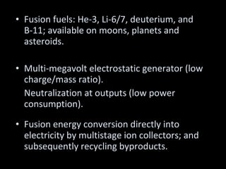 Fusion fuels: He-3, Li-6/7, deuterium, and B-11; available on moons, planets and asteroids. Multi-megavolt electrostatic generator (low charge/mass ratio).  Neutralization at outputs (low power consumption). Fusion energy conversion directly into electricity by multistage ion collectors; and subsequently recycling byproducts. 