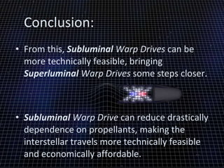 Conclusion: From this,  Subluminal  Warp Drives  can be more technically feasible, bringing  Superluminal  Warp Drives  some steps closer.  Subluminal  Warp Drive  can reduce drastically dependence on propellants, making the interstellar travels more technically feasible and economically affordable. 