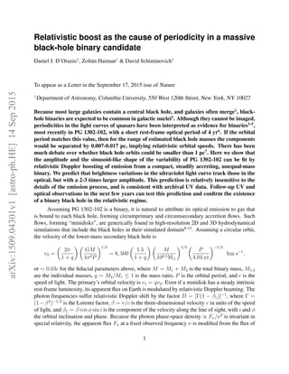 Relativistic boost as the cause of periodicity in a massive
black-hole binary candidate
Daniel J. D’Orazio1
, Zolt´an Haiman1
& David Schiminovich1
To appear as a Letter in the September 17, 2015 isse of Nature
1
Department of Astronomy, Columbia University, 550 West 120th Street, New York, NY 10027
Because most large galaxies contain a central black hole, and galaxies often merge1
, black-
hole binaries are expected to be common in galactic nuclei2
. Although they cannot be imaged,
periodicities in the light curves of quasars have been interpreted as evidence for binaries3–5
,
most recently in PG 1302-102, with a short rest-frame optical period of 4 yr6
. If the orbital
period matches this value, then for the range of estimated black hole masses the components
would be separated by 0.007-0.017 pc, implying relativistic orbital speeds. There has been
much debate over whether black hole orbits could be smaller than 1 pc7
. Here we show that
the amplitude and the sinusoid-like shape of the variability of PG 1302-102 can be ﬁt by
relativistic Doppler boosting of emission from a compact, steadily accreting, unequal-mass
binary. We predict that brightness variations in the ultraviolet light curve track those in the
optical, but with a 2-3 times larger amplitude. This prediction is relatively insensitive to the
details of the emission process, and is consistent with archival UV data. Follow-up UV and
optical observations in the next few years can test this prediction and conﬁrm the existence
of a binary black hole in the relativistic regime.
Assuming PG 1302-102 is a binary, it is natural to attribute its optical emission to gas that
is bound to each black hole, forming circumprimary and circumsecondary accretion ﬂows. Such
ﬂows, forming “minidisks”, are generically found in high-resolution 2D and 3D hydrodynamical
simulations that include the black holes in their simulated domain8–15
. Assuming a circular orbit,
the velocity of the lower-mass secondary black hole is
v2 =
2π
1 + q
GM
4π2P
1/3
= 8, 500
1.5
1 + q
M
108.5M
1/3
P
4.04 yr
−1/3
km s−1
,
or ∼ 0.03c for the ﬁducial parameters above, where M = M1 + M2 is the total binary mass, M1,2
are the individual masses, q = M2/M1 ≤ 1 is the mass ratio, P is the orbital period, and c is the
speed of light. The primary’s orbital velocity is v1 = qv2. Even if a minidisk has a steady intrinsic
rest-frame luminosity, its apparent ﬂux on Earth is modulated by relativistic Doppler beaming. The
photon frequencies suffer relativistic Doppler shift by the factor D = [Γ(1 − β||)]−1
, where Γ =
(1−β2
)−1/2
is the Lorentz factor, β = v/c is the three-dimensional velocity v in units of the speed
of light, and β|| = β cos φ sin i is the component of the velocity along the line of sight, with i and φ
the orbital inclination and phase. Because the photon phase-space density ∝ Fν/ν3
is invariant in
special relativity, the apparent ﬂux Fν at a ﬁxed observed frequency ν is modiﬁed from the ﬂux of
1
arXiv:1509.04301v1[astro-ph.HE]14Sep2015
 