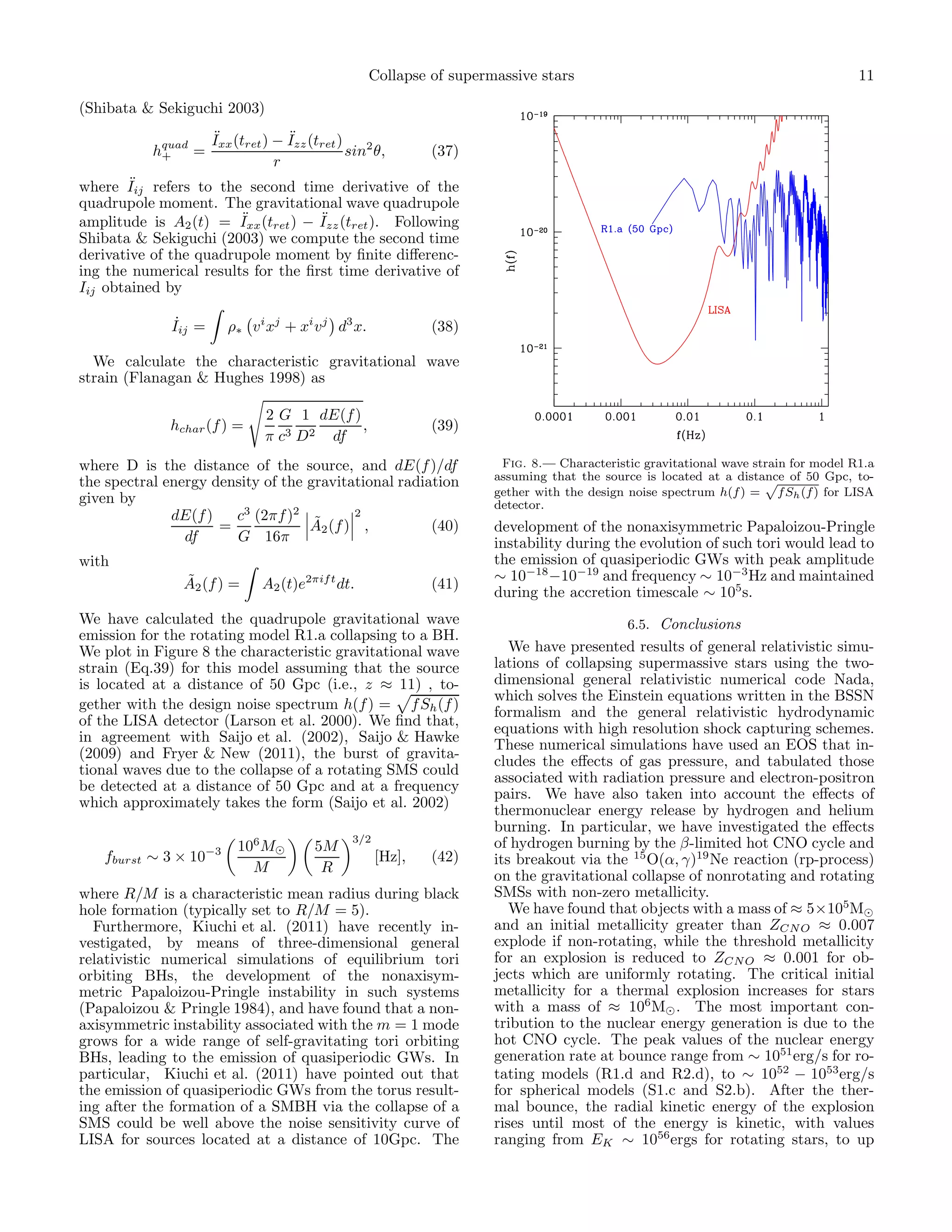 Collapse of supermassive stars                                                  11

(Shibata & Sekiguchi 2003)
                      ¨             ¨
                      Ixx (tret ) − Izz (tret )
           hquad =
            +                                   sin2 θ,       (37)
                                  r
        ¨
where Iij refers to the second time derivative of the
quadrupole moment. The gravitational wave quadrupole
                        ¨           ¨
amplitude is A2 (t) = Ixx (tret ) − Izz (tret ). Following
Shibata & Sekiguchi (2003) we compute the second time
derivative of the quadrupole moment by ﬁnite diﬀerenc-
ing the numerical results for the ﬁrst time derivative of
Iij obtained by

               ˙
              Iij =      ρ∗ v i xj + xi v j d3 x.             (38)

  We calculate the characteristic gravitational wave
strain (Flanagan & Hughes 1998) as

                                2 G 1 dE(f )
             hchar (f ) =                    ,                (39)
                                π c3 D2 df
where D is the distance of the source, and dE(f )/df                   Fig. 8.— Characteristic gravitational wave strain for model R1.a
the spectral energy density of the gravitational radiation            assuming that the source is located at a distance of 50 Gpc, to-
                                                                      gether with the design noise spectrum h(f ) = f Sh (f ) for LISA
given by                                                              detector.
              dE(f )   c3 (2πf )2 ˜       2
                     =             A2 (f ) ,          (40)            development of the nonaxisymmetric Papaloizou-Pringle
                df     G 16π                                          instability during the evolution of such tori would lead to
with                                                                  the emission of quasiperiodic GWs with peak amplitude
               ˜                                                      ∼ 10−18 −10−19 and frequency ∼ 10−3 Hz and maintained
               A2 (f ) =       A2 (t)e2πif t dt.              (41)
                                                                      during the accretion timescale ∼ 105 s.
We have calculated the quadrupole gravitational wave                                      6.5. Conclusions
emission for the rotating model R1.a collapsing to a BH.
We plot in Figure 8 the characteristic gravitational wave                We have presented results of general relativistic simu-
strain (Eq.39) for this model assuming that the source                lations of collapsing supermassive stars using the two-
is located at a distance of 50 Gpc (i.e., z ≈ 11) , to-               dimensional general relativistic numerical code Nada,
                                                                      which solves the Einstein equations written in the BSSN
gether with the design noise spectrum h(f ) = f Sh (f )
                                                                      formalism and the general relativistic hydrodynamic
of the LISA detector (Larson et al. 2000). We ﬁnd that,
                                                                      equations with high resolution shock capturing schemes.
in agreement with Saijo et al. (2002), Saijo & Hawke
                                                                      These numerical simulations have used an EOS that in-
(2009) and Fryer & New (2011), the burst of gravita-
                                                                      cludes the eﬀects of gas pressure, and tabulated those
tional waves due to the collapse of a rotating SMS could
                                                                      associated with radiation pressure and electron-positron
be detected at a distance of 50 Gpc and at a frequency
                                                                      pairs. We have also taken into account the eﬀects of
which approximately takes the form (Saijo et al. 2002)
                                                                      thermonuclear energy release by hydrogen and helium
                                                                      burning. In particular, we have investigated the eﬀects
                                                3/2                   of hydrogen burning by the β-limited hot CNO cycle and
                          106 M⊙         5M
   fburst ∼ 3 × 10−3                                  [Hz],   (42)    its breakout via the 15 O(α, γ)19 Ne reaction (rp-process)
                            M             R
                                                                      on the gravitational collapse of nonrotating and rotating
where R/M is a characteristic mean radius during black                SMSs with non-zero metallicity.
hole formation (typically set to R/M = 5).                               We have found that objects with a mass of ≈ 5×105M⊙
  Furthermore, Kiuchi et al. (2011) have recently in-                 and an initial metallicity greater than ZCN O ≈ 0.007
vestigated, by means of three-dimensional general                     explode if non-rotating, while the threshold metallicity
relativistic numerical simulations of equilibrium tori                for an explosion is reduced to ZCN O ≈ 0.001 for ob-
orbiting BHs, the development of the nonaxisym-                       jects which are uniformly rotating. The critical initial
metric Papaloizou-Pringle instability in such systems                 metallicity for a thermal explosion increases for stars
(Papaloizou & Pringle 1984), and have found that a non-               with a mass of ≈ 106 M⊙ . The most important con-
axisymmetric instability associated with the m = 1 mode               tribution to the nuclear energy generation is due to the
grows for a wide range of self-gravitating tori orbiting              hot CNO cycle. The peak values of the nuclear energy
BHs, leading to the emission of quasiperiodic GWs. In                 generation rate at bounce range from ∼ 1051 erg/s for ro-
particular, Kiuchi et al. (2011) have pointed out that                tating models (R1.d and R2.d), to ∼ 1052 − 1053 erg/s
the emission of quasiperiodic GWs from the torus result-              for spherical models (S1.c and S2.b). After the ther-
ing after the formation of a SMBH via the collapse of a               mal bounce, the radial kinetic energy of the explosion
SMS could be well above the noise sensitivity curve of                rises until most of the energy is kinetic, with values
LISA for sources located at a distance of 10Gpc. The                  ranging from EK ∼ 1056 ergs for rotating stars, to up
 