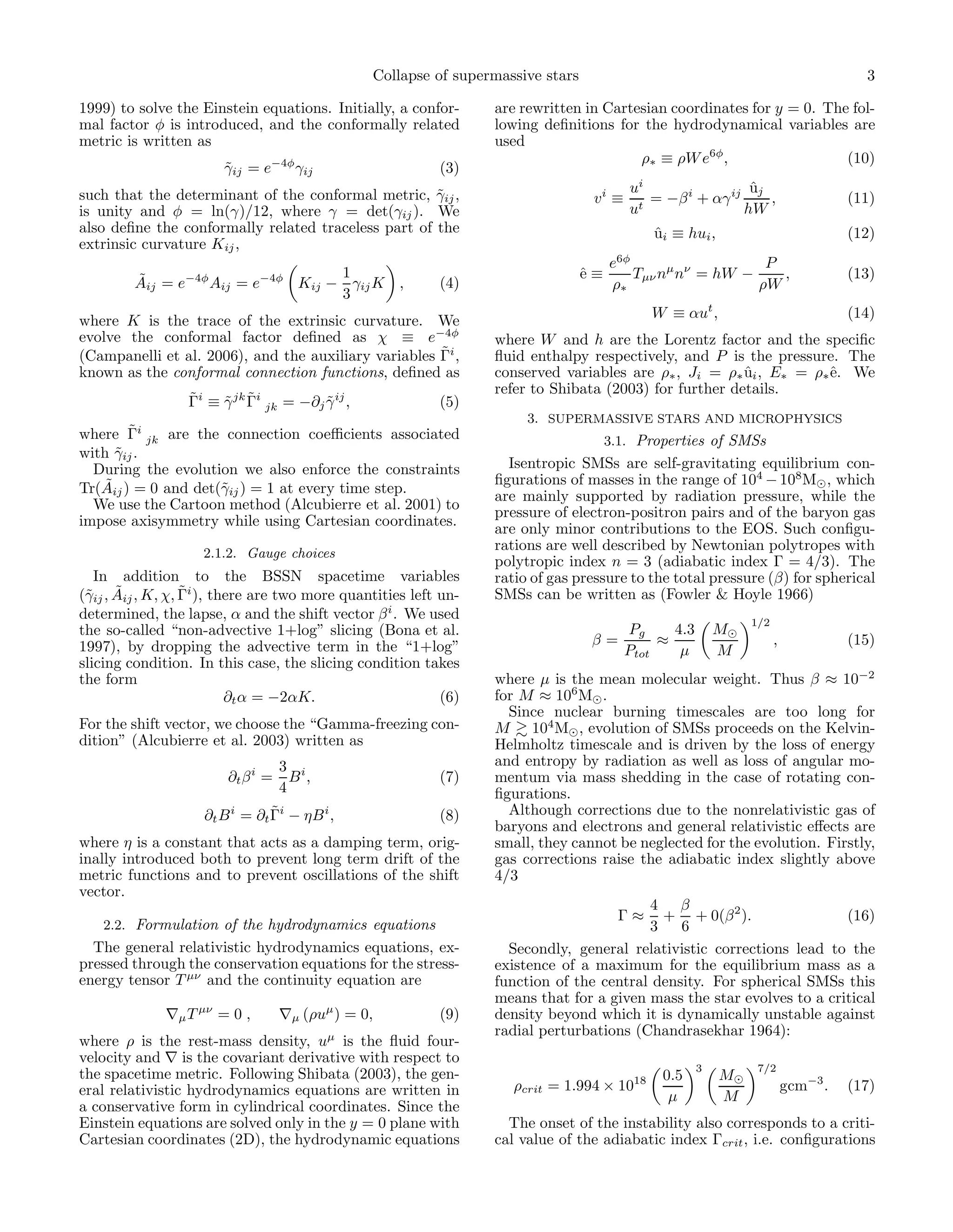 Collapse of supermassive stars                                                       3

1999) to solve the Einstein equations. Initially, a confor-       are rewritten in Cartesian coordinates for y = 0. The fol-
mal factor φ is introduced, and the conformally related           lowing deﬁnitions for the hydrodynamical variables are
metric is written as                                              used
                                                                                        ρ∗ ≡ ρW e6φ ,                  (10)
                        γij = e−4φ γij
                        ˜                                  (3)
such that the determinant of the conformal metric, γij ,
                                                     ˜                                    ui                  uj
                                                                                                              ˆ
                                                                                   vi ≡     t
                                                                                              = −β i + αγ ij     ,                  (11)
is unity and φ = ln(γ)/12, where γ = det(γij ). We                                        u                  hW
also deﬁne the conformally related traceless part of the                                      ui ≡ hui ,
                                                                                              ˆ                                     (12)
extrinsic curvature Kij ,
                                                                                       e6φ                   P
         ˜                          1                                             ˆ≡
                                                                                  e        Tµν nµ nν = hW −    ,                    (13)
         Aij = e−4φ Aij = e−4φ Kij − γij K ,               (4)                         ρ∗                   ρW
                                    3
                                                                                             W ≡ αut ,                              (14)
where K is the trace of the extrinsic curvature. We
evolve the conformal factor deﬁned as χ ≡ e−4φ                    where W and h are the Lorentz factor and the speciﬁc
                                                      ˜
(Campanelli et al. 2006), and the auxiliary variables Γi ,        ﬂuid enthalpy respectively, and P is the pressure. The
known as the conformal connection functions, deﬁned as            conserved variables are ρ∗ , Ji = ρ∗ ui , E∗ = ρ∗ˆ. We
                                                                                                        ˆ          e
                                                                  refer to Shibata (2003) for further details.
                  ˜    ˜ ˜
                  Γi ≡ γ jk Γi jk = −∂j γ ij ,
                                        ˜                  (5)
                                                                       3. SUPERMASSIVE STARS AND MICROPHYSICS
        ˜
where Γi jk are the connection coeﬃcients associated                                   3.1. Properties of SMSs
with γij .
      ˜
  During the evolution we also enforce the constraints              Isentropic SMSs are self-gravitating equilibrium con-
    ˜                                                             ﬁgurations of masses in the range of 104 − 108 M⊙ , which
Tr(Aij ) = 0 and det(˜ij ) = 1 at every time step.
                     γ
                                                                  are mainly supported by radiation pressure, while the
  We use the Cartoon method (Alcubierre et al. 2001) to
                                                                  pressure of electron-positron pairs and of the baryon gas
impose axisymmetry while using Cartesian coordinates.
                                                                  are only minor contributions to the EOS. Such conﬁgu-
                    2.1.2. Gauge choices
                                                                  rations are well described by Newtonian polytropes with
                                                                  polytropic index n = 3 (adiabatic index Γ = 4/3). The
   In addition to the BSSN spacetime variables                    ratio of gas pressure to the total pressure (β) for spherical
 γ ˜               ˜
(˜ij , Aij , K, χ, Γi ), there are two more quantities left un-   SMSs can be written as (Fowler & Hoyle 1966)
determined, the lapse, α and the shift vector β i . We used                                                     1/2
the so-called “non-advective 1+log” slicing (Bona et al.                                  Pg     4.3       M⊙
1997), by dropping the advective term in the “1+log”                               β=          ≈                      ,             (15)
                                                                                          Ptot    µ        M
slicing condition. In this case, the slicing condition takes
the form                                                          where µ is the mean molecular weight. Thus β ≈ 10−2
                           ∂t α = −2αK.                     (6)   for M ≈ 106 M⊙ .
                                                                    Since nuclear burning timescales are too long for
For the shift vector, we choose the “Gamma-freezing con-          M 104 M⊙ , evolution of SMSs proceeds on the Kelvin-
dition” (Alcubierre et al. 2003) written as                       Helmholtz timescale and is driven by the loss of energy
                                   3 i                            and entropy by radiation as well as loss of angular mo-
                        ∂t β i =     B,                    (7)    mentum via mass shedding in the case of rotating con-
                                   4                              ﬁgurations.
                                ˜
                    ∂t B i = ∂t Γi − ηB i ,                (8)      Although corrections due to the nonrelativistic gas of
                                                                  baryons and electrons and general relativistic eﬀects are
where η is a constant that acts as a damping term, orig-          small, they cannot be neglected for the evolution. Firstly,
inally introduced both to prevent long term drift of the          gas corrections raise the adiabatic index slightly above
metric functions and to prevent oscillations of the shift         4/3
vector.
                                                                                         4 β
                                                                                        Γ≈ + + 0(β 2 ).                (16)
    2.2. Formulation of the hydrodynamics equations                                      3    6
  The general relativistic hydrodynamics equations, ex-             Secondly, general relativistic corrections lead to the
pressed through the conservation equations for the stress-        existence of a maximum for the equilibrium mass as a
energy tensor T µν and the continuity equation are                function of the central density. For spherical SMSs this
                                                                  means that for a given mass the star evolves to a critical
              ∇µ T µν = 0 ,        ∇µ (ρuµ ) = 0,          (9)    density beyond which it is dynamically unstable against
                                                                  radial perturbations (Chandrasekhar 1964):
where ρ is the rest-mass density, uµ is the ﬂuid four-
velocity and ∇ is the covariant derivative with respect to
                                                                                                       3         7/2
the spacetime metric. Following Shibata (2003), the gen-                                       0.5         M⊙
eral relativistic hydrodynamics equations are written in             ρcrit = 1.994 × 1018                                 gcm−3 .   (17)
                                                                                                µ          M
a conservative form in cylindrical coordinates. Since the
Einstein equations are solved only in the y = 0 plane with          The onset of the instability also corresponds to a criti-
Cartesian coordinates (2D), the hydrodynamic equations            cal value of the adiabatic index Γcrit , i.e. conﬁgurations
 