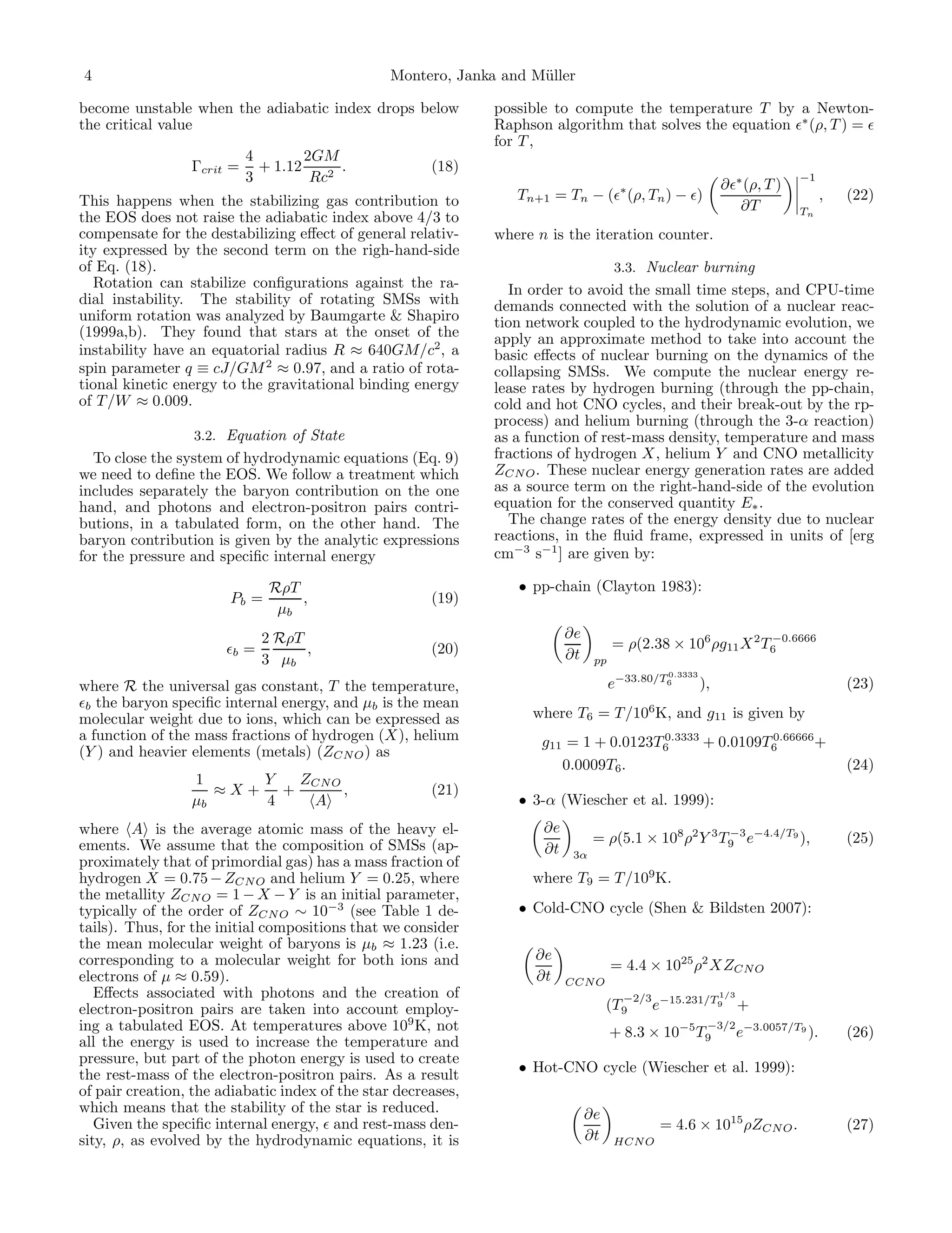 4                                                Montero, Janka and M¨ller
                                                                     u

become unstable when the adiabatic index drops below           possible to compute the temperature T by a Newton-
the critical value                                             Raphson algorithm that solves the equation ǫ∗ (ρ, T ) = ǫ
                                                               for T ,
                           4        2GM
                 Γcrit =     + 1.12      .             (18)
                           3         Rc2                                                                       ∂ǫ∗ (ρ, T )
                                                                                                                             −1

This happens when the stabilizing gas contribution to             Tn+1 = Tn − (ǫ∗ (ρ, Tn ) − ǫ)                                   ,   (22)
                                                                                                                  ∂T         Tn
the EOS does not raise the adiabatic index above 4/3 to
compensate for the destabilizing eﬀect of general relativ-     where n is the iteration counter.
ity expressed by the second term on the righ-hand-side
of Eq. (18).                                                                          3.3. Nuclear burning
   Rotation can stabilize conﬁgurations against the ra-          In order to avoid the small time steps, and CPU-time
dial instability. The stability of rotating SMSs with          demands connected with the solution of a nuclear reac-
uniform rotation was analyzed by Baumgarte & Shapiro           tion network coupled to the hydrodynamic evolution, we
(1999a,b). They found that stars at the onset of the           apply an approximate method to take into account the
instability have an equatorial radius R ≈ 640GM/c2, a          basic eﬀects of nuclear burning on the dynamics of the
spin parameter q ≡ cJ/GM 2 ≈ 0.97, and a ratio of rota-        collapsing SMSs. We compute the nuclear energy re-
tional kinetic energy to the gravitational binding energy      lease rates by hydrogen burning (through the pp-chain,
of T /W ≈ 0.009.                                               cold and hot CNO cycles, and their break-out by the rp-
                                                               process) and helium burning (through the 3-α reaction)
                  3.2. Equation of State                       as a function of rest-mass density, temperature and mass
  To close the system of hydrodynamic equations (Eq. 9)        fractions of hydrogen X, helium Y and CNO metallicity
we need to deﬁne the EOS. We follow a treatment which          ZCN O . These nuclear energy generation rates are added
includes separately the baryon contribution on the one         as a source term on the right-hand-side of the evolution
hand, and photons and electron-positron pairs contri-          equation for the conserved quantity E∗ .
butions, in a tabulated form, on the other hand. The             The change rates of the energy density due to nuclear
baryon contribution is given by the analytic expressions       reactions, in the ﬂuid frame, expressed in units of [erg
for the pressure and speciﬁc internal energy                   cm−3 s−1 ] are given by:

                               RρT                                • pp-chain (Clayton 1983):
                       Pb =        ,                   (19)
                                µb
                              2 RρT                                        ∂e
                       ǫb =         ,                  (20)                           = ρ(2.38 × 106 ρg11 X 2 T6
                                                                                                               −0.6666

                              3 µb                                         ∂t    pp
                                                                                                 0.3333
where R the universal gas constant, T the temperature,                                e−33.80/T6          ),                          (23)
ǫb the baryon speciﬁc internal energy, and µb is the mean
molecular weight due to ions, which can be expressed as             where T6 = T /106K, and g11 is given by
a function of the mass fractions of hydrogen (X), helium                               0.3333
                                                                      g11 = 1 + 0.0123T6               0.66666
                                                                                              + 0.0109T6       +
(Y ) and heavier elements (metals) (ZCN O ) as
                                                                         0.0009T6.                                                    (24)
                 1     Y  ZCN O
                    ≈X+ +       ,                      (21)
                 µb    4   A                                      • 3-α (Wiescher et al. 1999):
where A is the average atomic mass of the heavy el-                   ∂e
ements. We assume that the composition of SMSs (ap-                              = ρ(5.1 × 108 ρ2 Y 3 T9 e−4.4/T9 ),
                                                                                                       −3
                                                                                                                                      (25)
                                                                      ∂t    3α
proximately that of primordial gas) has a mass fraction of
hydrogen X = 0.75 − ZCN O and helium Y = 0.25, where                where T9 = T /109K.
the metallity ZCN O = 1 − X − Y is an initial parameter,
typically of the order of ZCN O ∼ 10−3 (see Table 1 de-           • Cold-CNO cycle (Shen & Bildsten 2007):
tails). Thus, for the initial compositions that we consider
the mean molecular weight of baryons is µb ≈ 1.23 (i.e.
corresponding to a molecular weight for both ions and                ∂e
                                                                                      = 4.4 × 1025 ρ2 XZCN O
electrons of µ ≈ 0.59).                                              ∂t    CCN O
   Eﬀects associated with photons and the creation of                                                 1/3
                                                                                        −2/3 −15.231/T9
electron-positron pairs are taken into account employ-                               (T9    e                    +
ing a tabulated EOS. At temperatures above 109 K, not                                 + 8.3 × 10   −5    −3/2 −3.0057/T9
                                                                                                        T9   e           ).           (26)
all the energy is used to increase the temperature and
pressure, but part of the photon energy is used to create
the rest-mass of the electron-positron pairs. As a result         • Hot-CNO cycle (Wiescher et al. 1999):
of pair creation, the adiabatic index of the star decreases,
which means that the stability of the star is reduced.                          ∂e
   Given the speciﬁc internal energy, ǫ and rest-mass den-                                      = 4.6 × 1015 ρZCN O .                 (27)
sity, ρ, as evolved by the hydrodynamic equations, it is                        ∂t    HCN O
 
