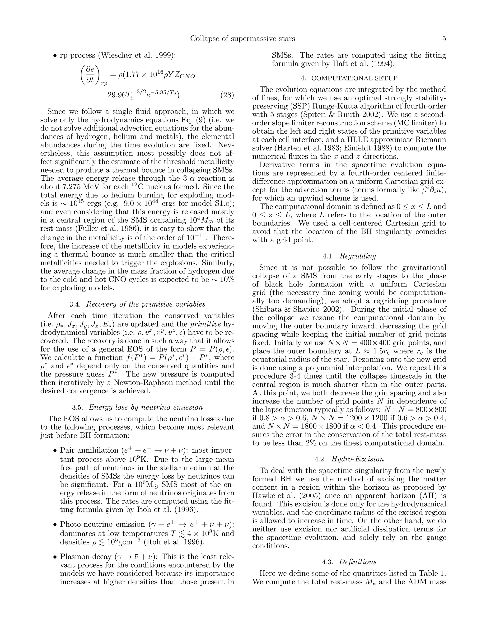 Collapse of supermassive stars                                              5

    • rp-process (Wiescher et al. 1999):                                    SMSs. The rates are computed using the ﬁtting
                                                                            formula given by Haft et al. (1994).
               ∂e
                         = ρ(1.77 × 1016 ρY ZCN O                                    4. COMPUTATIONAL SETUP
               ∂t   rp
                               −3/2 −5.85/T9                            The evolution equations are integrated by the method
                         29.96T9    e          ).             (28)    of lines, for which we use an optimal strongly stability-
                                                                      preserving (SSP) Runge-Kutta algorithm of fourth-order
  Since we follow a single ﬂuid approach, in which we                 with 5 stages (Spiteri & Ruuth 2002). We use a second-
solve only the hydrodynamics equations Eq. (9) (i.e. we               order slope limiter reconstruction scheme (MC limiter) to
do not solve additional advection equations for the abun-             obtain the left and right states of the primitive variables
dances of hydrogen, helium and metals), the elemental                 at each cell interface, and a HLLE approximate Riemann
abundances during the time evolution are ﬁxed. Nev-                   solver (Harten et al. 1983; Einfeldt 1988) to compute the
ertheless, this assumption most possibly does not af-                 numerical ﬂuxes in the x and z directions.
fect signiﬁcantly the estimate of the threshold metallicity             Derivative terms in the spacetime evolution equa-
needed to produce a thermal bounce in collapsing SMSs.                tions are represented by a fourth-order centered ﬁnite-
The average energy release through the 3-α reaction is                diﬀerence approximation on a uniform Cartesian grid ex-
about 7.275 MeV for each 12 C nucleus formed. Since the               cept for the advection terms (terms formally like β i ∂i u),
total energy due to helium burning for exploding mod-                 for which an upwind scheme is used.
els is ∼ 1045 ergs (e.g. 9.0 × 1044 ergs for model S1.c);               The computational domain is deﬁned as 0 ≤ x ≤ L and
and even considering that this energy is released mostly              0 ≤ z ≤ L, where L refers to the location of the outer
in a central region of the SMS containing 104 M⊙ of its               boundaries. We used a cell-centered Cartesian grid to
rest-mass (Fuller et al. 1986), it is easy to show that the           avoid that the location of the BH singularity coincides
change in the metallicity is of the order of 10−11 . There-           with a grid point.
fore, the increase of the metallicity in models experienc-
ing a thermal bounce is much smaller than the critical                                      4.1. Regridding
metallicities needed to trigger the explosions. Similarly,
the average change in the mass fraction of hydrogen due                  Since it is not possible to follow the gravitational
to the cold and hot CNO cycles is expected to be ∼ 10%                collapse of a SMS from the early stages to the phase
for exploding models.                                                 of black hole formation with a uniform Cartesian
                                                                      grid (the necessary ﬁne zoning would be computation-
          3.4. Recovery of the primitive variables                    ally too demanding), we adopt a regridding procedure
                                                                      (Shibata & Shapiro 2002). During the initial phase of
   After each time iteration the conserved variables                  the collapse we rezone the computational domain by
(i.e. ρ∗ , Jx , Jy , Jz , E∗ ) are updated and the primitive hy-      moving the outer boundary inward, decreasing the grid
drodynamical variables (i.e. ρ, v x , v y , v z , ǫ) have to be re-   spacing while keeping the initial number of grid points
covered. The recovery is done in such a way that it allows            ﬁxed. Initially we use N ×N = 400×400 grid points, and
for the use of a general EOS of the form P = P (ρ, ǫ).                place the outer boundary at L ≈ 1.5re where re is the
We calculate a function f (P ∗ ) = P (ρ∗ , ǫ∗ ) − P ∗ , where         equatorial radius of the star. Rezoning onto the new grid
ρ∗ and ǫ∗ depend only on the conserved quantities and                 is done using a polynomial interpolation. We repeat this
the pressure guess P ∗ . The new pressure is computed                 procedure 3-4 times until the collapse timescale in the
then iteratively by a Newton-Raphson method until the                 central region is much shorter than in the outer parts.
desired convergence is achieved.                                      At this point, we both decrease the grid spacing and also
                                                                      increase the number of grid points N in dependence of
          3.5. Energy loss by neutrino emission                       the lapse function typically as follows: N ×N = 800×800
  The EOS allows us to compute the neutrino losses due                if 0.8 > α > 0.6, N × N = 1200 × 1200 if 0.6 > α > 0.4,
to the following processes, which become most relevant                and N × N = 1800 × 1800 if α < 0.4. This procedure en-
just before BH formation:                                             sures the error in the conservation of the total rest-mass
                                                                      to be less than 2% on the ﬁnest computational domain.
    • Pair annihilation (e+ + e− → ν + ν): most impor-
                                      ¯
      tant process above 109 K. Due to the large mean                                    4.2. Hydro-Excision
      free path of neutrinos in the stellar medium at the                To deal with the spacetime singularity from the newly
      densities of SMSs the energy loss by neutrinos can              formed BH we use the method of excising the matter
      be signiﬁcant. For a 106 M⊙ SMS most of the en-                 content in a region within the horizon as proposed by
      ergy release in the form of neutrinos originates from           Hawke et al. (2005) once an apparent horizon (AH) is
      this process. The rates are computed using the ﬁt-              found. This excision is done only for the hydrodynamical
      ting formula given by Itoh et al. (1996).                       variables, and the coordinate radius of the excised region
    • Photo-neutrino emission (γ + e± → e± + ν + ν):
                                                ¯                     is allowed to increase in time. On the other hand, we do
                                                                      neither use excision nor artiﬁcial dissipation terms for
      dominates at low temperatures T     4 × 108 K and               the spacetime evolution, and solely rely on the gauge
      densities ρ 105 gcm−3 (Itoh et al. 1996).                       conditions.
    • Plasmon decay (γ → ν + ν): This is the least rele-
                            ¯
      vant process for the conditions encountered by the                                   4.3. Deﬁnitions
      models we have considered because its importance                 Here we deﬁne some of the quantities listed in Table 1.
      increases at higher densities than those present in             We compute the total rest-mass M∗ and the ADM mass
 